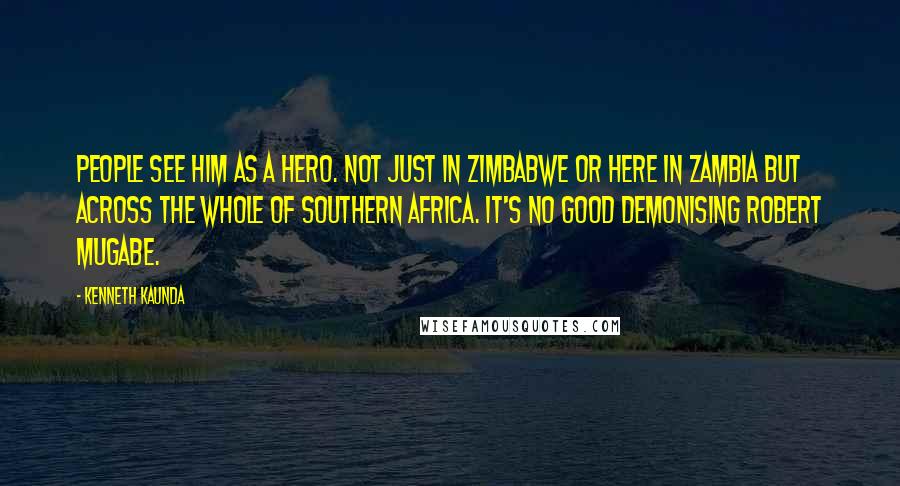 Kenneth Kaunda Quotes: People see him as a hero. Not just in Zimbabwe or here in Zambia but across the whole of southern Africa. It's no good demonising Robert Mugabe.
