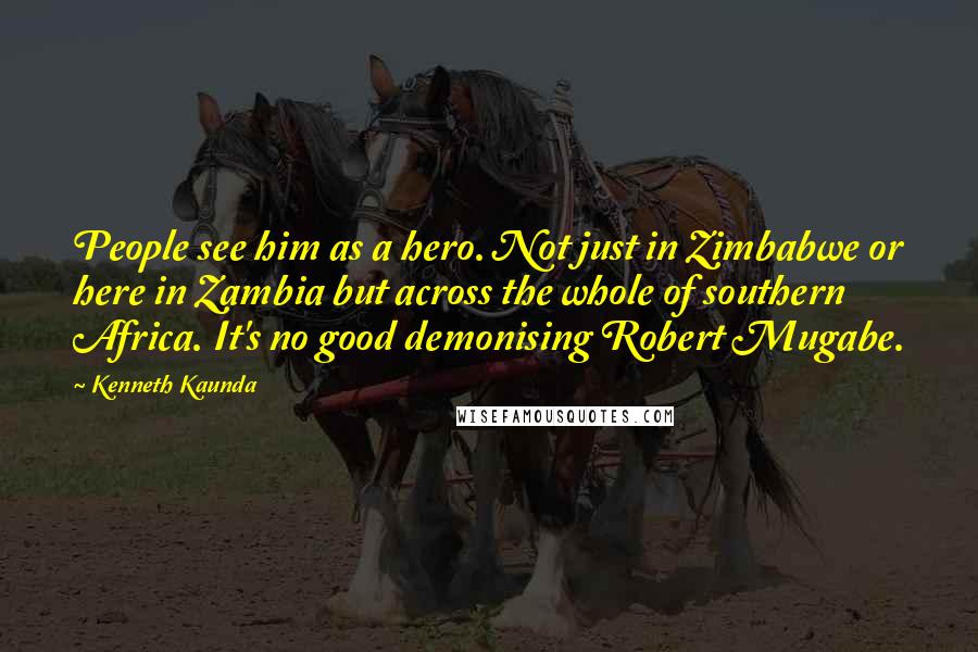 Kenneth Kaunda Quotes: People see him as a hero. Not just in Zimbabwe or here in Zambia but across the whole of southern Africa. It's no good demonising Robert Mugabe.