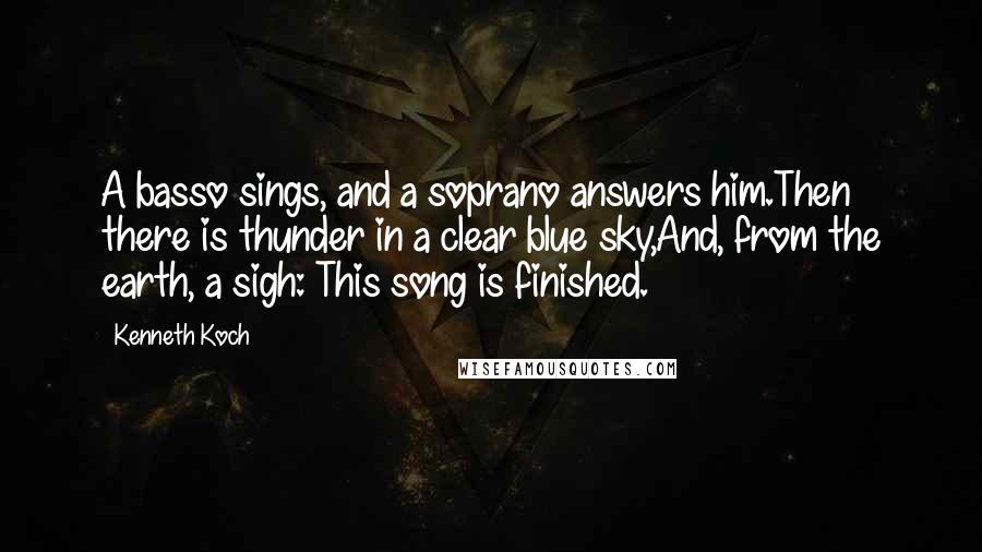 Kenneth Koch Quotes: A basso sings, and a soprano answers him.Then there is thunder in a clear blue sky,And, from the earth, a sigh: This song is finished.