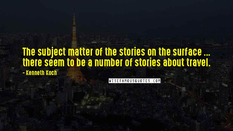 Kenneth Koch Quotes: The subject matter of the stories on the surface ... there seem to be a number of stories about travel.