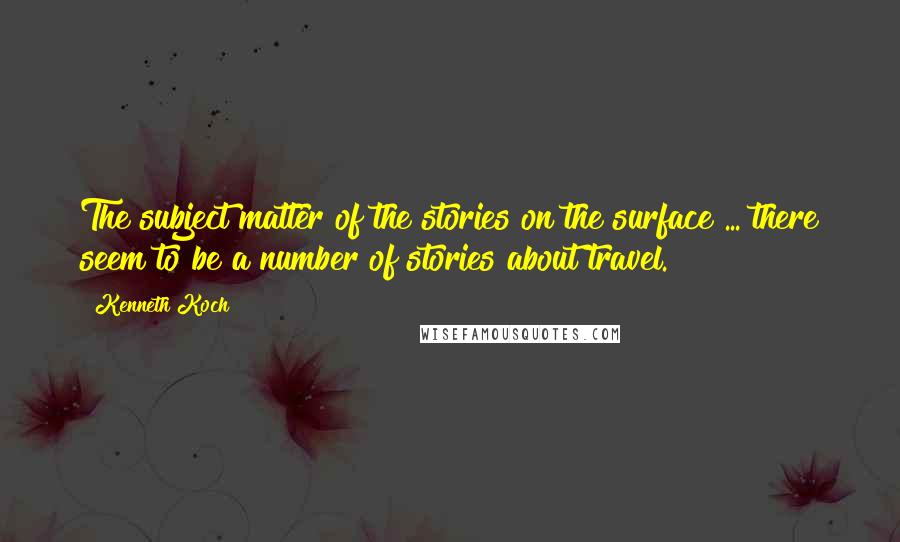 Kenneth Koch Quotes: The subject matter of the stories on the surface ... there seem to be a number of stories about travel.