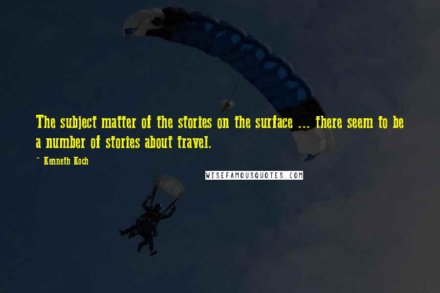 Kenneth Koch Quotes: The subject matter of the stories on the surface ... there seem to be a number of stories about travel.