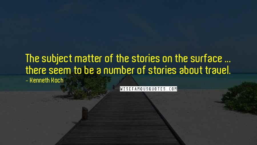 Kenneth Koch Quotes: The subject matter of the stories on the surface ... there seem to be a number of stories about travel.