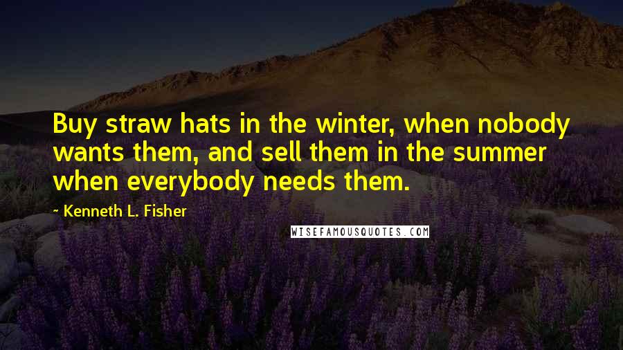 Kenneth L. Fisher Quotes: Buy straw hats in the winter, when nobody wants them, and sell them in the summer when everybody needs them.