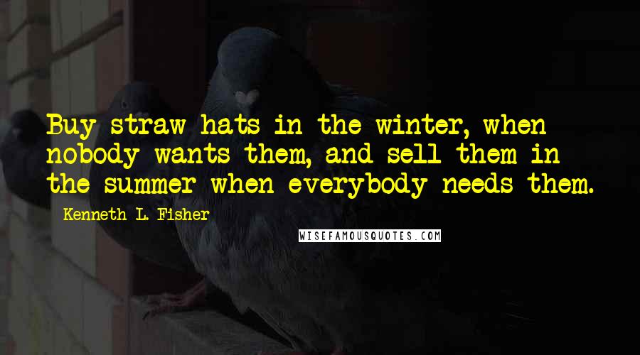 Kenneth L. Fisher Quotes: Buy straw hats in the winter, when nobody wants them, and sell them in the summer when everybody needs them.