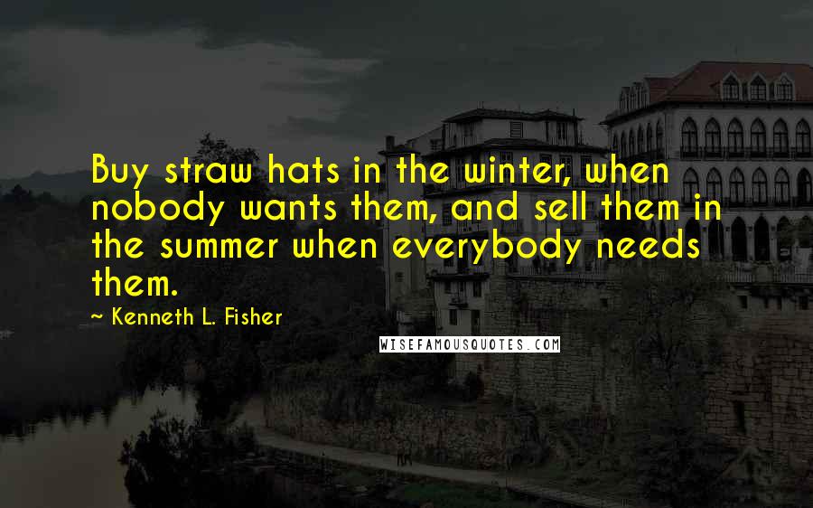 Kenneth L. Fisher Quotes: Buy straw hats in the winter, when nobody wants them, and sell them in the summer when everybody needs them.