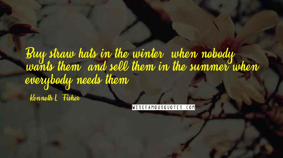 Kenneth L. Fisher Quotes: Buy straw hats in the winter, when nobody wants them, and sell them in the summer when everybody needs them.