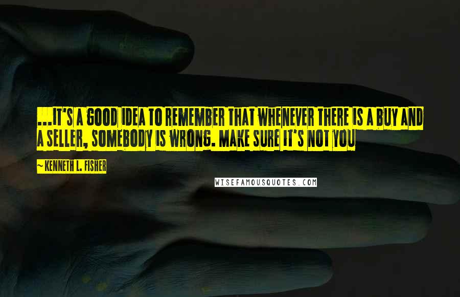 Kenneth L. Fisher Quotes: ...it's a good idea to remember that whenever there is a buy and a seller, somebody is wrong. Make sure it's not you