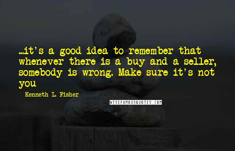 Kenneth L. Fisher Quotes: ...it's a good idea to remember that whenever there is a buy and a seller, somebody is wrong. Make sure it's not you