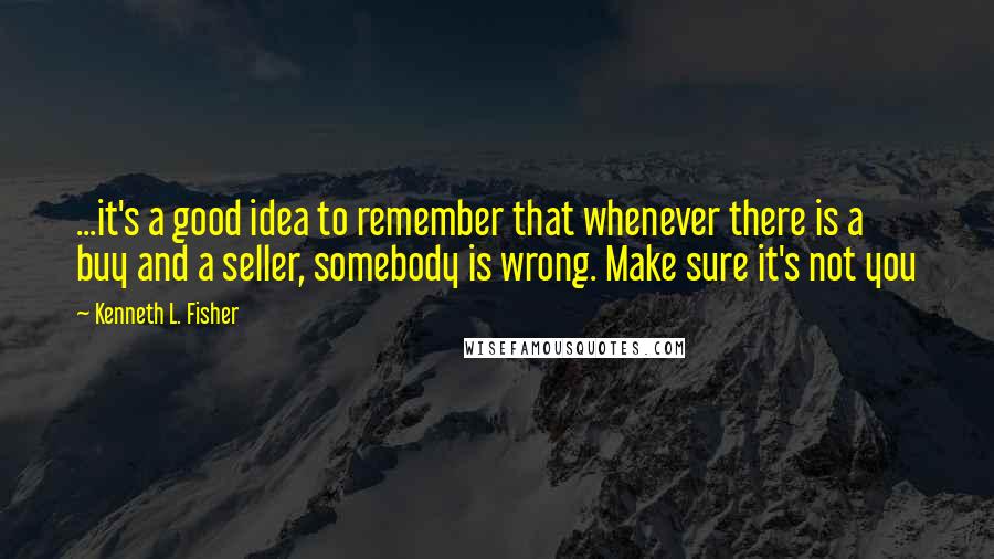 Kenneth L. Fisher Quotes: ...it's a good idea to remember that whenever there is a buy and a seller, somebody is wrong. Make sure it's not you