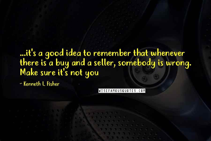 Kenneth L. Fisher Quotes: ...it's a good idea to remember that whenever there is a buy and a seller, somebody is wrong. Make sure it's not you