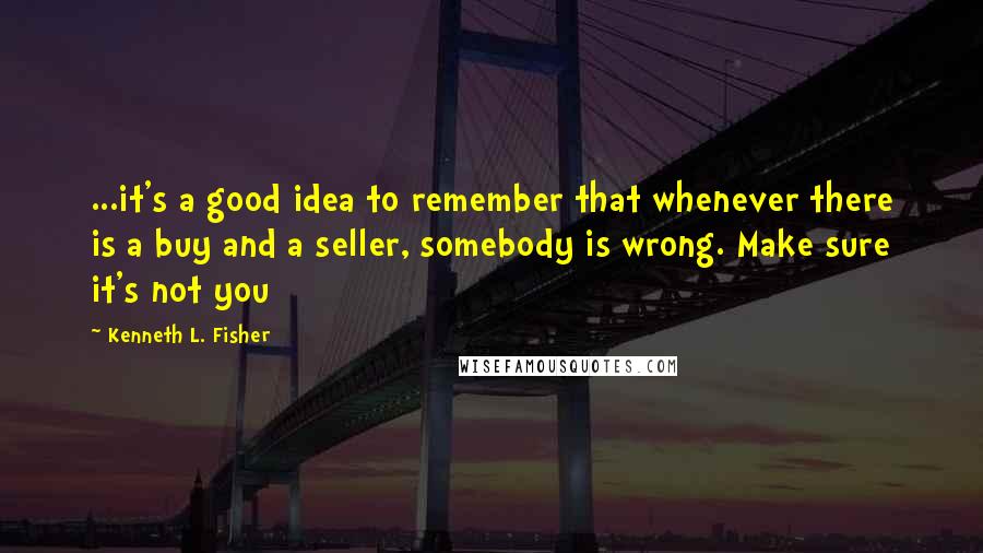 Kenneth L. Fisher Quotes: ...it's a good idea to remember that whenever there is a buy and a seller, somebody is wrong. Make sure it's not you