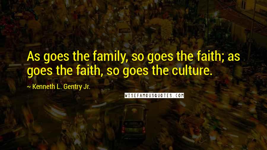 Kenneth L. Gentry Jr. Quotes: As goes the family, so goes the faith; as goes the faith, so goes the culture.