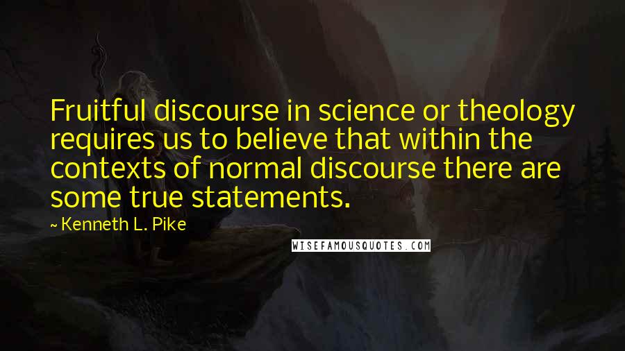 Kenneth L. Pike Quotes: Fruitful discourse in science or theology requires us to believe that within the contexts of normal discourse there are some true statements.
