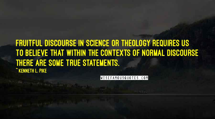 Kenneth L. Pike Quotes: Fruitful discourse in science or theology requires us to believe that within the contexts of normal discourse there are some true statements.