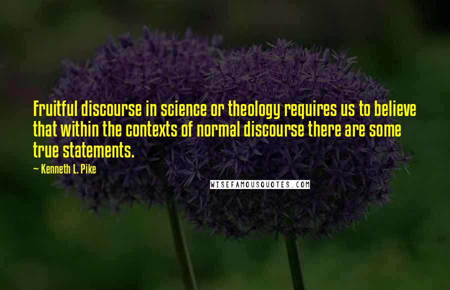 Kenneth L. Pike Quotes: Fruitful discourse in science or theology requires us to believe that within the contexts of normal discourse there are some true statements.