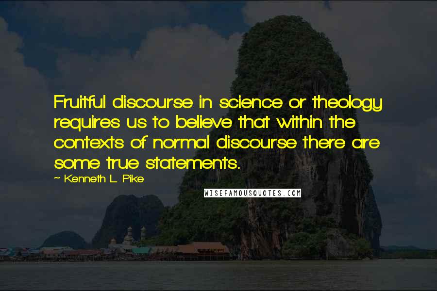 Kenneth L. Pike Quotes: Fruitful discourse in science or theology requires us to believe that within the contexts of normal discourse there are some true statements.