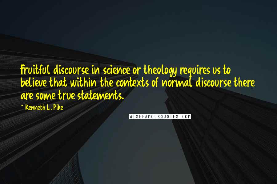 Kenneth L. Pike Quotes: Fruitful discourse in science or theology requires us to believe that within the contexts of normal discourse there are some true statements.