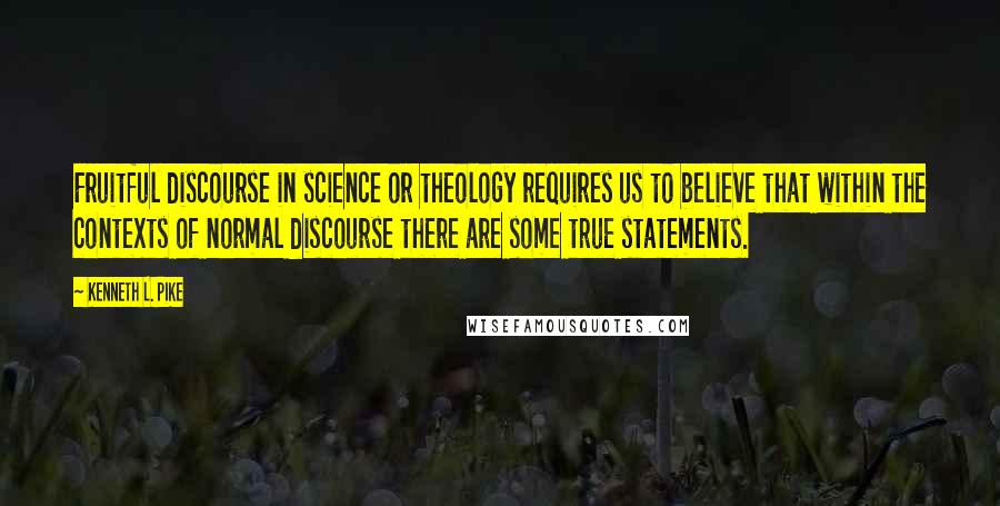 Kenneth L. Pike Quotes: Fruitful discourse in science or theology requires us to believe that within the contexts of normal discourse there are some true statements.