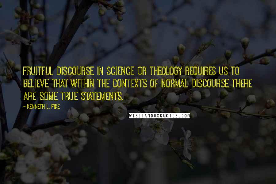 Kenneth L. Pike Quotes: Fruitful discourse in science or theology requires us to believe that within the contexts of normal discourse there are some true statements.