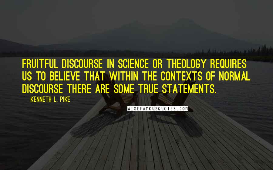 Kenneth L. Pike Quotes: Fruitful discourse in science or theology requires us to believe that within the contexts of normal discourse there are some true statements.