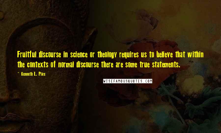 Kenneth L. Pike Quotes: Fruitful discourse in science or theology requires us to believe that within the contexts of normal discourse there are some true statements.