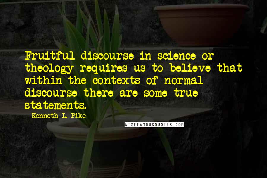 Kenneth L. Pike Quotes: Fruitful discourse in science or theology requires us to believe that within the contexts of normal discourse there are some true statements.