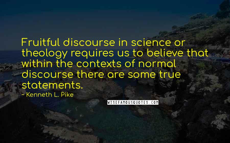 Kenneth L. Pike Quotes: Fruitful discourse in science or theology requires us to believe that within the contexts of normal discourse there are some true statements.