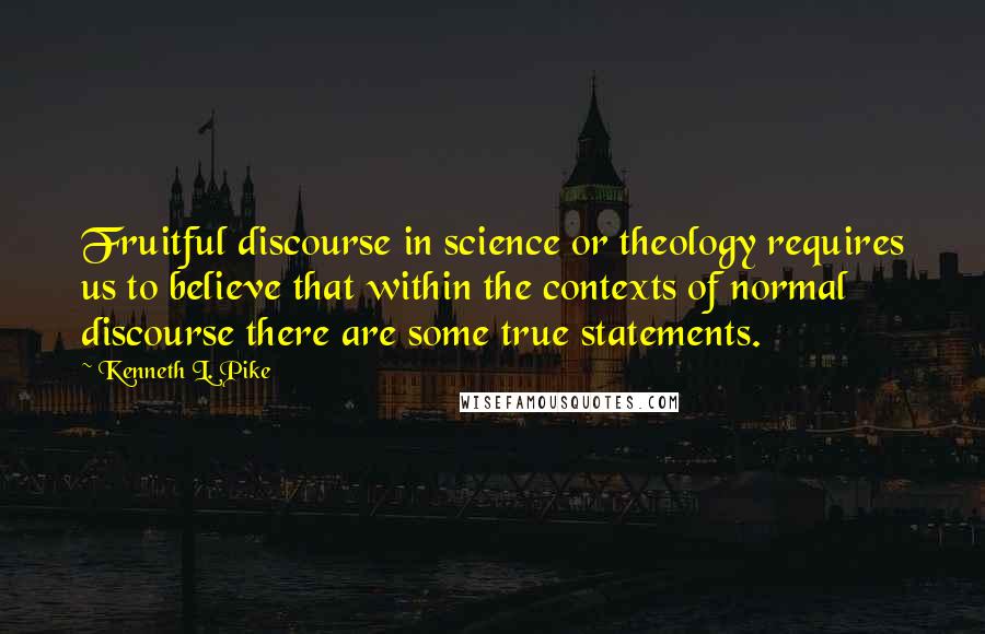 Kenneth L. Pike Quotes: Fruitful discourse in science or theology requires us to believe that within the contexts of normal discourse there are some true statements.