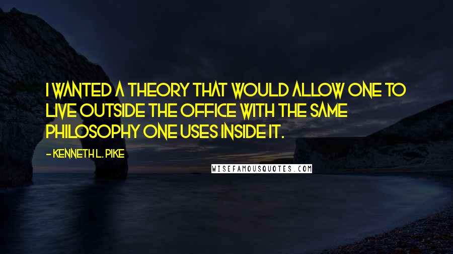 Kenneth L. Pike Quotes: I wanted a theory that would allow one to live outside the office with the same philosophy one uses inside it.