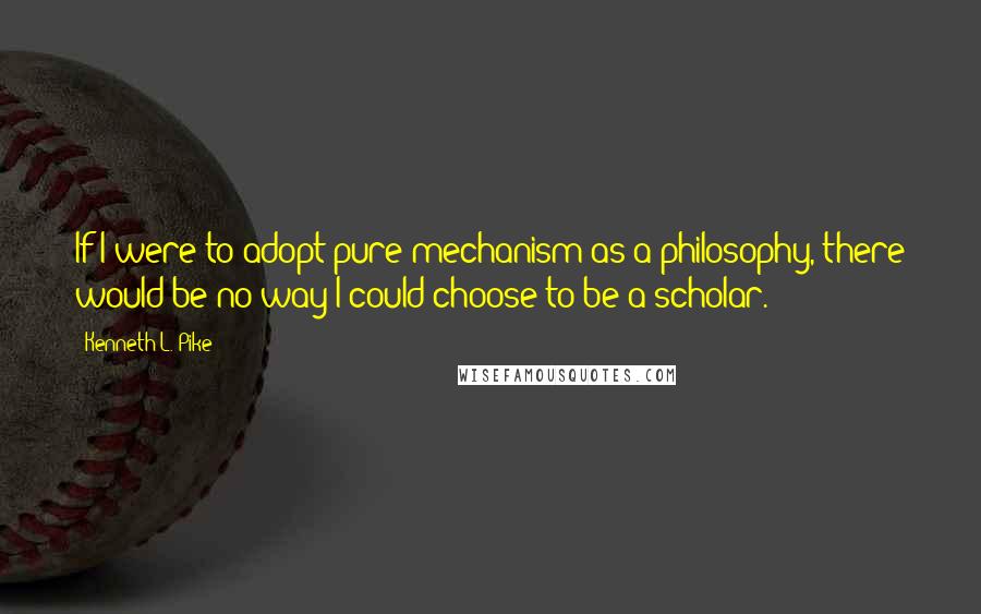 Kenneth L. Pike Quotes: If I were to adopt pure mechanism as a philosophy, there would be no way I could choose to be a scholar.