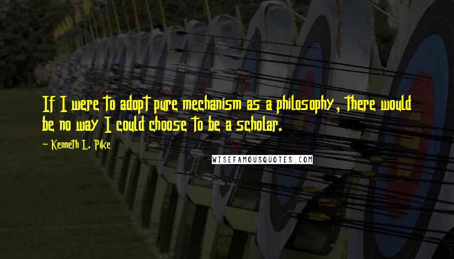 Kenneth L. Pike Quotes: If I were to adopt pure mechanism as a philosophy, there would be no way I could choose to be a scholar.