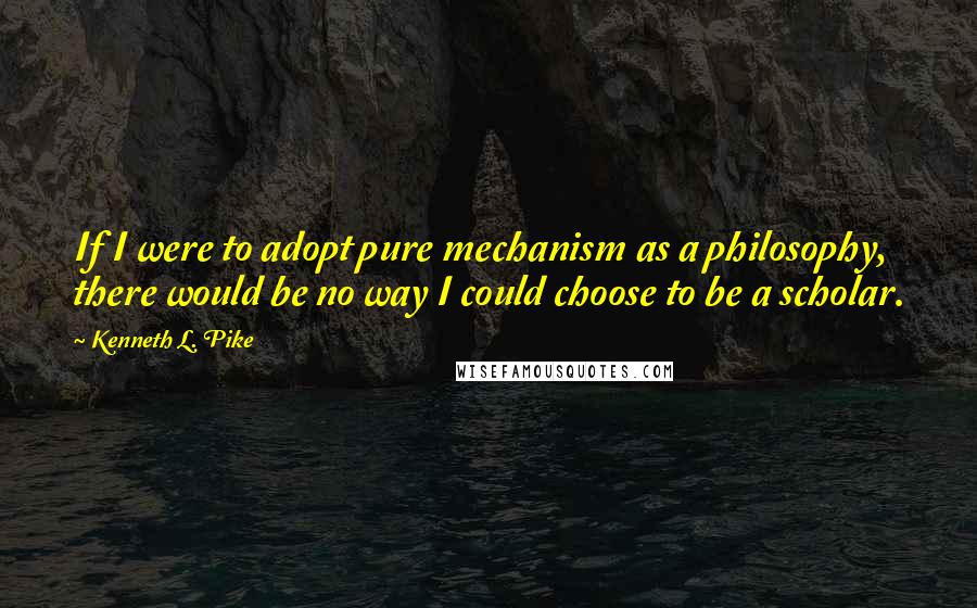 Kenneth L. Pike Quotes: If I were to adopt pure mechanism as a philosophy, there would be no way I could choose to be a scholar.