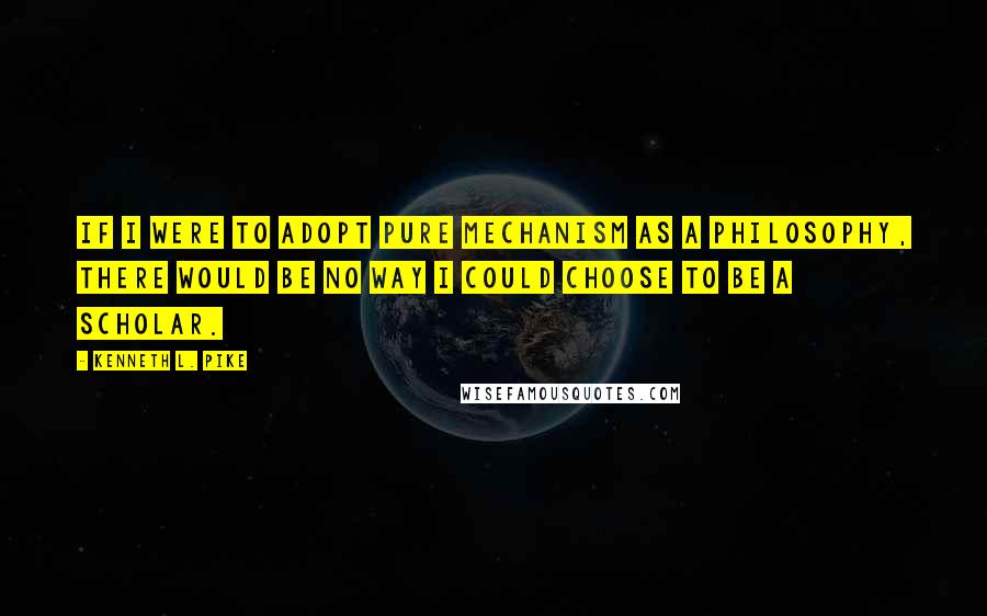 Kenneth L. Pike Quotes: If I were to adopt pure mechanism as a philosophy, there would be no way I could choose to be a scholar.