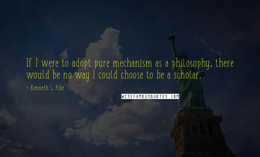 Kenneth L. Pike Quotes: If I were to adopt pure mechanism as a philosophy, there would be no way I could choose to be a scholar.