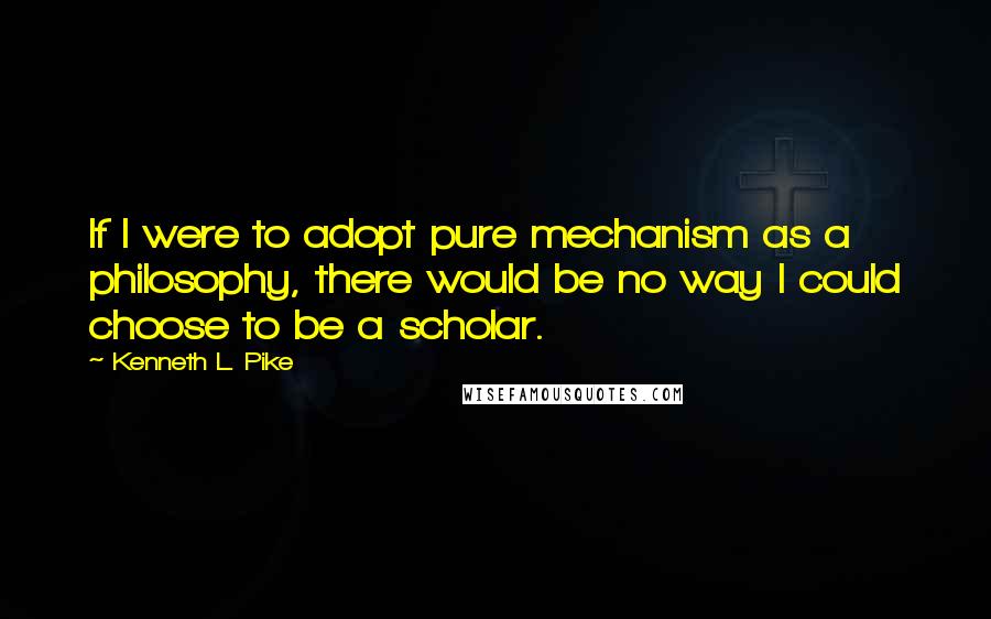 Kenneth L. Pike Quotes: If I were to adopt pure mechanism as a philosophy, there would be no way I could choose to be a scholar.