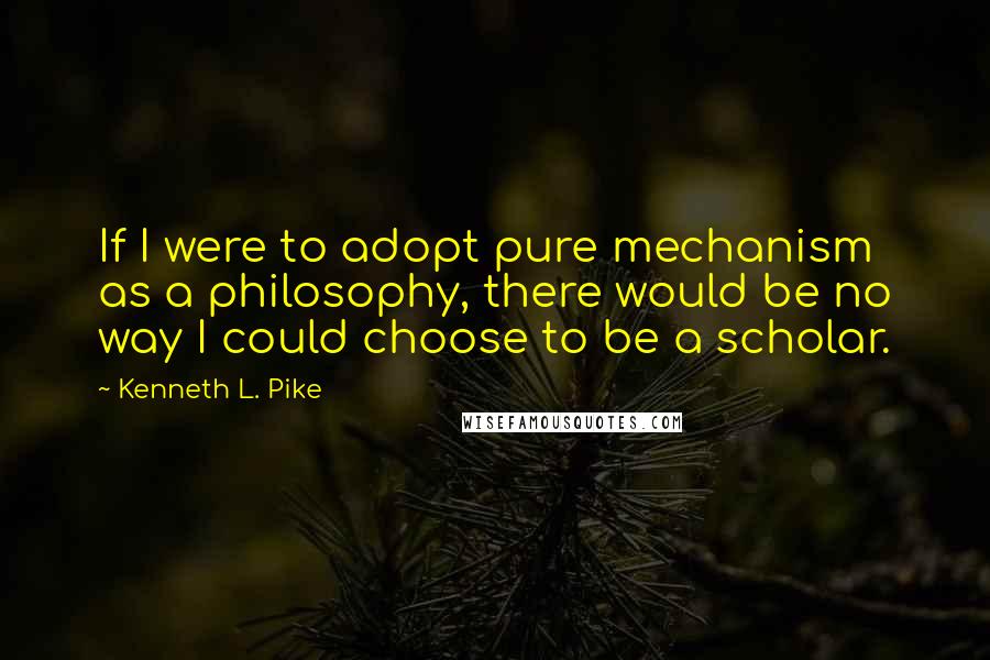 Kenneth L. Pike Quotes: If I were to adopt pure mechanism as a philosophy, there would be no way I could choose to be a scholar.