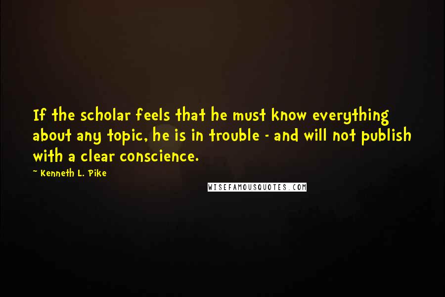 Kenneth L. Pike Quotes: If the scholar feels that he must know everything about any topic, he is in trouble - and will not publish with a clear conscience.
