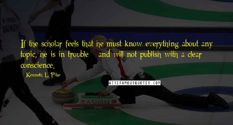 Kenneth L. Pike Quotes: If the scholar feels that he must know everything about any topic, he is in trouble - and will not publish with a clear conscience.