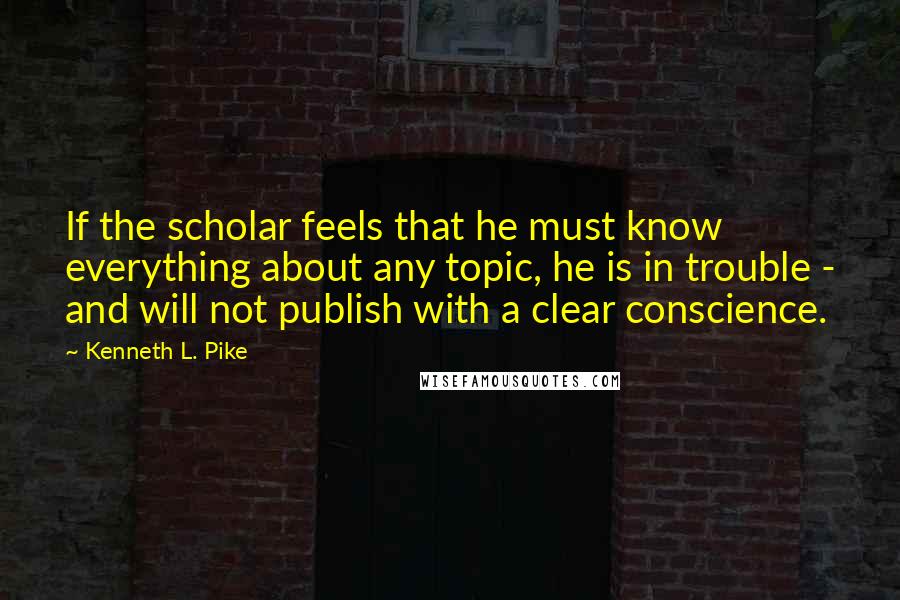 Kenneth L. Pike Quotes: If the scholar feels that he must know everything about any topic, he is in trouble - and will not publish with a clear conscience.