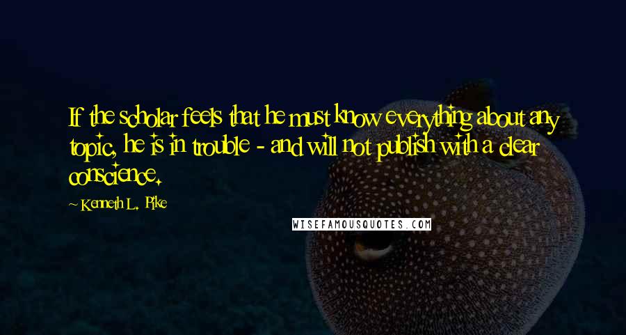 Kenneth L. Pike Quotes: If the scholar feels that he must know everything about any topic, he is in trouble - and will not publish with a clear conscience.