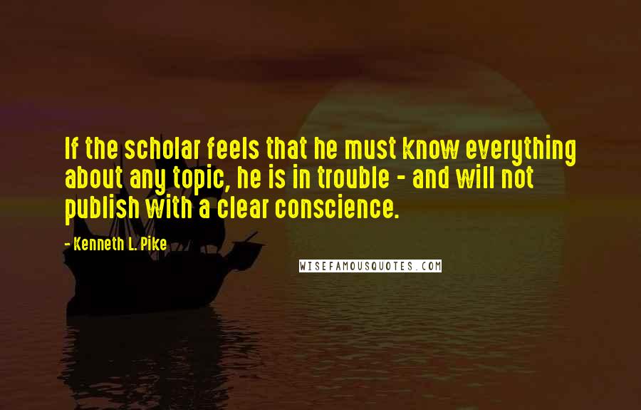 Kenneth L. Pike Quotes: If the scholar feels that he must know everything about any topic, he is in trouble - and will not publish with a clear conscience.