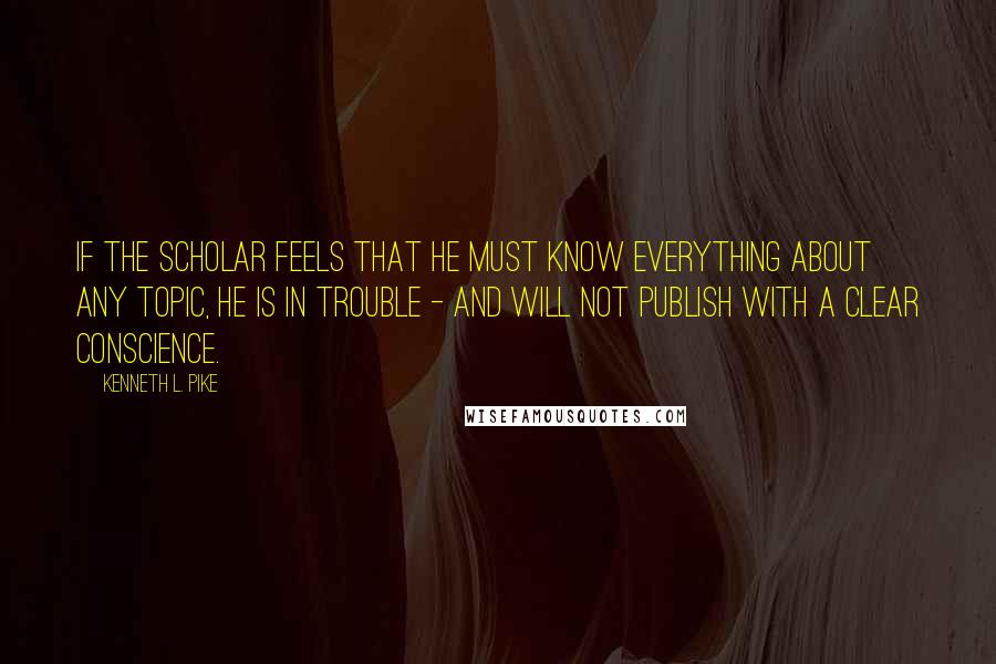 Kenneth L. Pike Quotes: If the scholar feels that he must know everything about any topic, he is in trouble - and will not publish with a clear conscience.