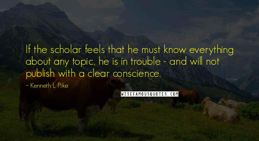 Kenneth L. Pike Quotes: If the scholar feels that he must know everything about any topic, he is in trouble - and will not publish with a clear conscience.