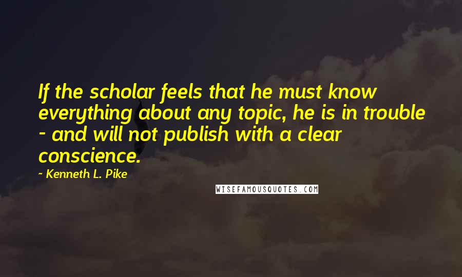 Kenneth L. Pike Quotes: If the scholar feels that he must know everything about any topic, he is in trouble - and will not publish with a clear conscience.