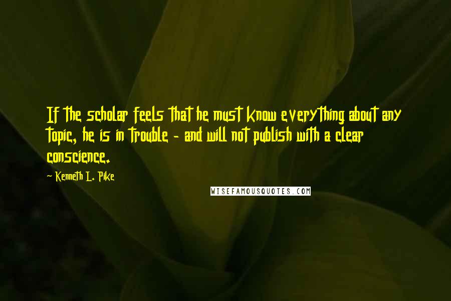 Kenneth L. Pike Quotes: If the scholar feels that he must know everything about any topic, he is in trouble - and will not publish with a clear conscience.