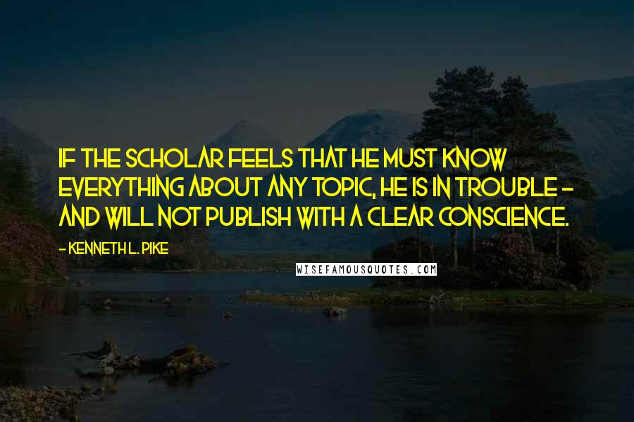 Kenneth L. Pike Quotes: If the scholar feels that he must know everything about any topic, he is in trouble - and will not publish with a clear conscience.