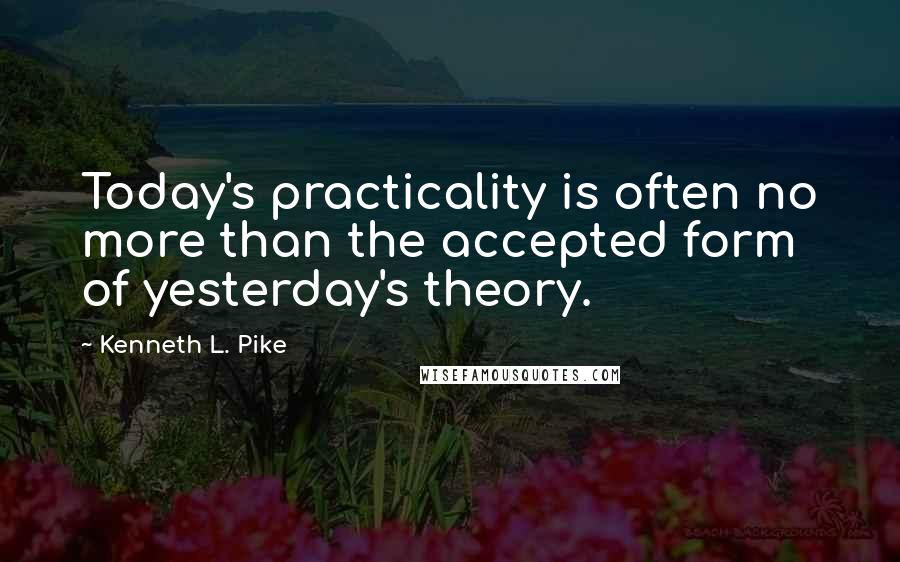 Kenneth L. Pike Quotes: Today's practicality is often no more than the accepted form of yesterday's theory.