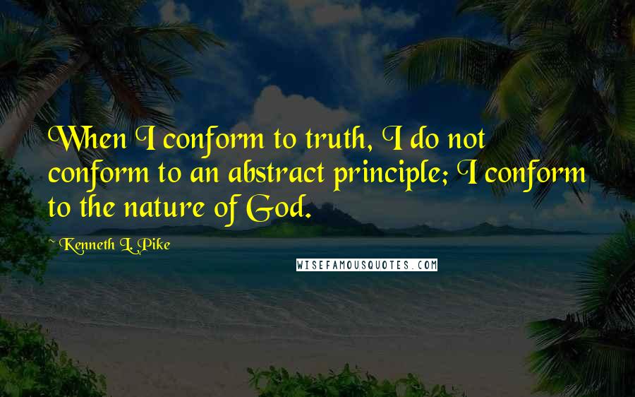 Kenneth L. Pike Quotes: When I conform to truth, I do not conform to an abstract principle; I conform to the nature of God.