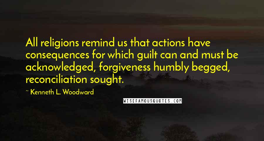 Kenneth L. Woodward Quotes: All religions remind us that actions have consequences for which guilt can and must be acknowledged, forgiveness humbly begged, reconciliation sought.